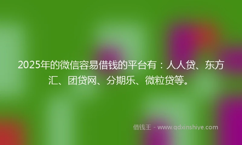 2025年的微信容易借钱的平台有：人人贷、东方汇、团贷网、分期乐、微粒贷等。