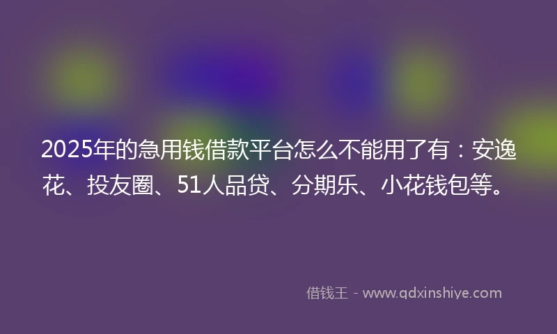2025年的急用钱借款平台怎么不能用了有：安逸花、投友圈、51人品贷、分期乐、小花钱包等。