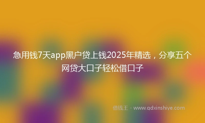 急用钱7天app黑户贷上钱2025年精选，分享五个网贷大口子轻松借口子