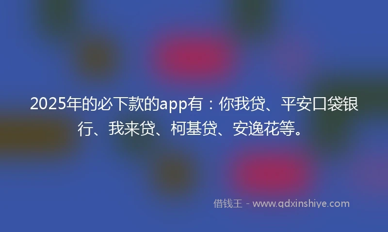 2025年的必下款的app有：你我贷、平安口袋银行、我来贷、柯基贷、安逸花等。