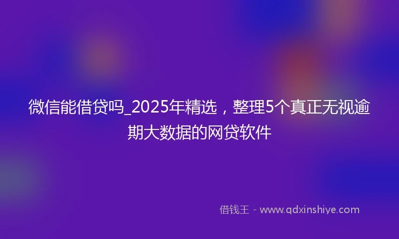 微信能借贷吗_2025年精选，整理5个真正无视逾期大数据的网贷软件