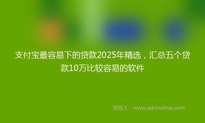 支付宝最容易下的贷款2025年精选，汇总五个贷款10万比较容易的软件