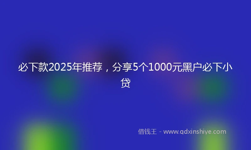 必下款2025年推荐，分享5个1000元黑户必下小贷