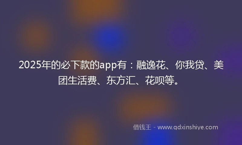 2025年的必下款的app有：融逸花、你我贷、美团生活费、东方汇、花呗等。