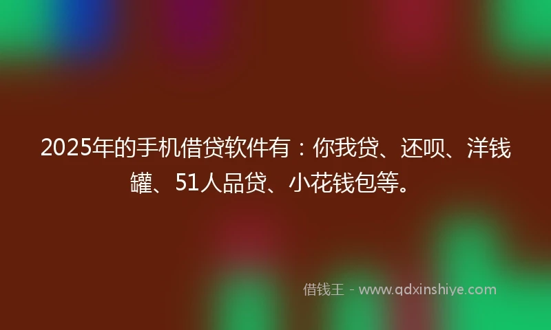 2025年的手机借贷软件有：你我贷、还呗、洋钱罐、51人品贷、小花钱包等。