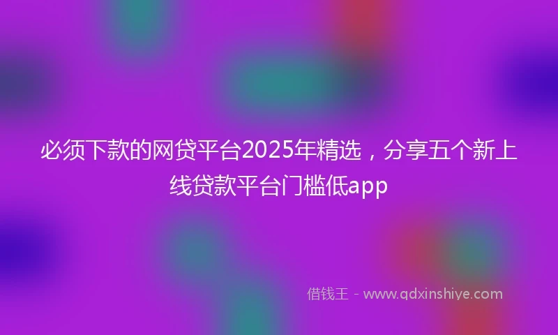 必须下款的网贷平台2025年精选，分享五个新上线贷款平台门槛低app