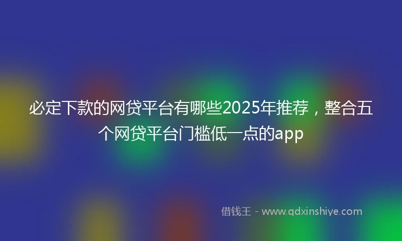 必定下款的网贷平台有哪些2025年推荐，整合五个网贷平台门槛低一点的app
