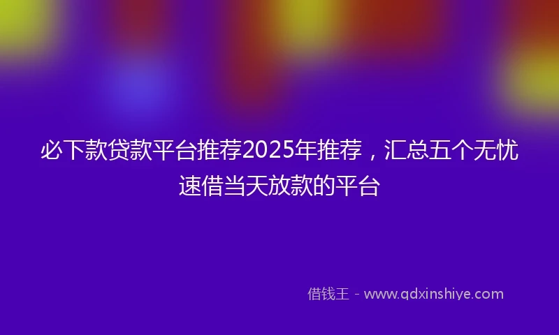 必下款贷款平台推荐2025年推荐，汇总五个无忧速借当天放款的平台