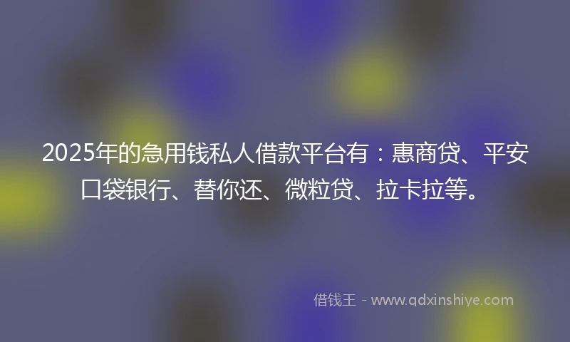 2025年的急用钱私人借款平台有：惠商贷、平安口袋银行、替你还、微粒贷、拉卡拉等。