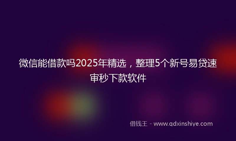 微信能借款吗2025年精选，整理5个新号易贷速审秒下款软件