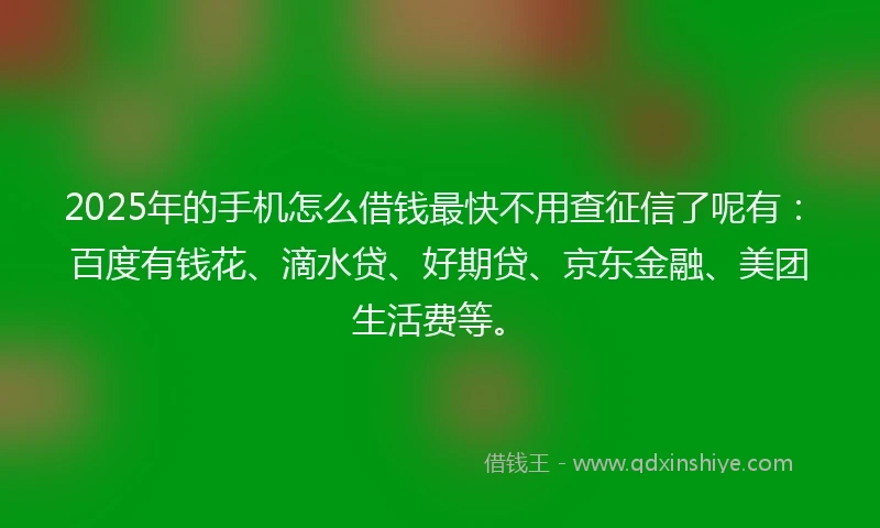 2025年的手机怎么借钱最快不用查征信了呢有：百度有钱花、滴水贷、好期贷、京东金融、美团生活费等。