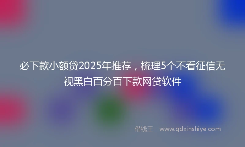 必下款小额贷2025年推荐，梳理5个不看征信无视黑白百分百下款网贷软件