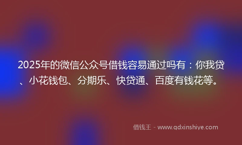 2025年的微信公众号借钱容易通过吗有：你我贷、小花钱包、分期乐、快贷通、百度有钱花等。