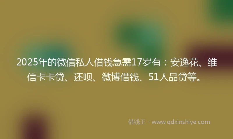 2025年的微信私人借钱急需17岁有：安逸花、维信卡卡贷、还呗、微博借钱、51人品贷等。
