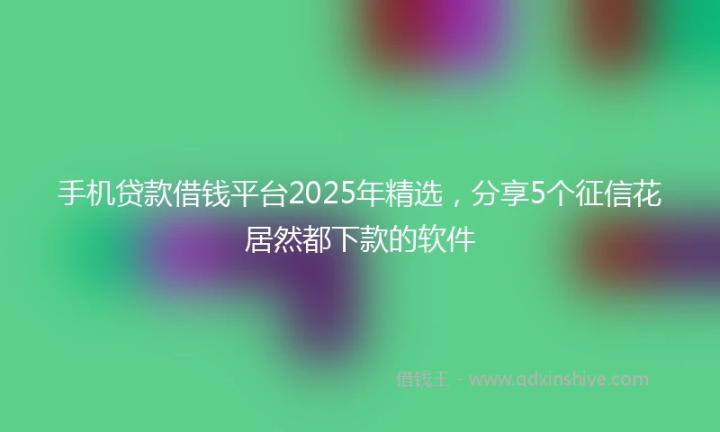 手机贷款借钱平台2025年精选，分享5个征信花居然都下款的软件