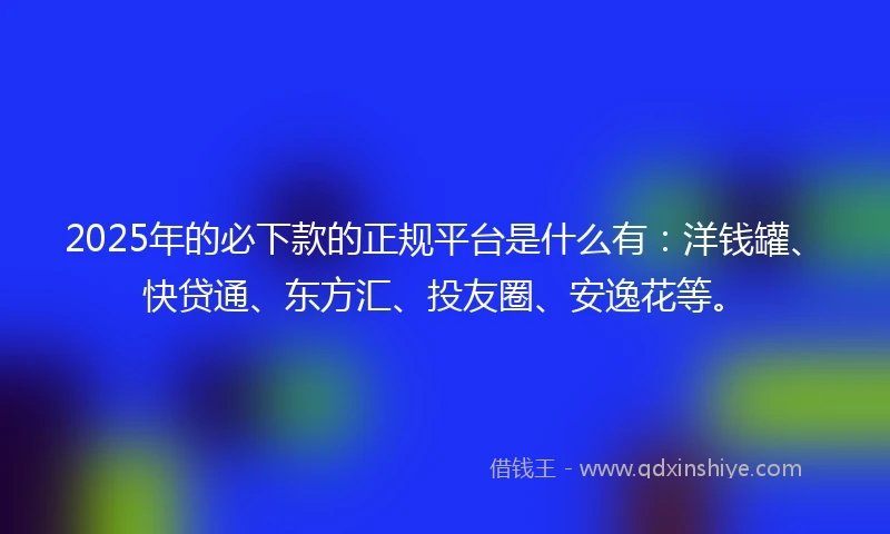 2025年的必下款的正规平台是什么有：洋钱罐、快贷通、东方汇、投友圈、安逸花等。