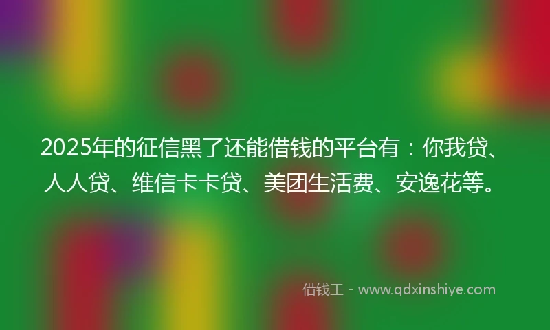2025年的征信黑了还能借钱的平台有：你我贷、人人贷、维信卡卡贷、美团生活费、安逸花等。