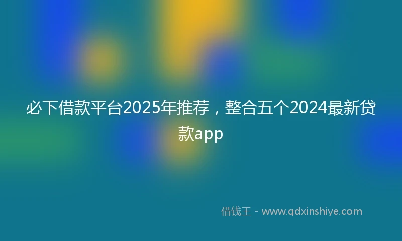 必下借款平台2025年推荐，整合五个2024最新贷款app