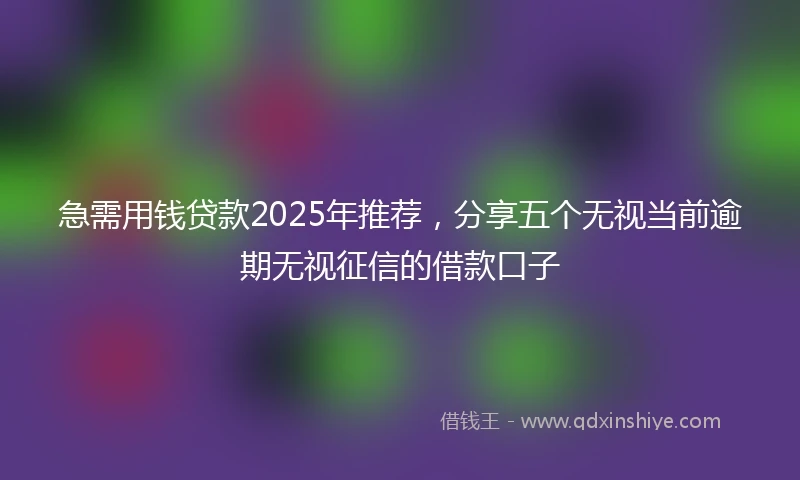 急需用钱贷款2025年推荐，分享五个无视当前逾期无视征信的借款口子
