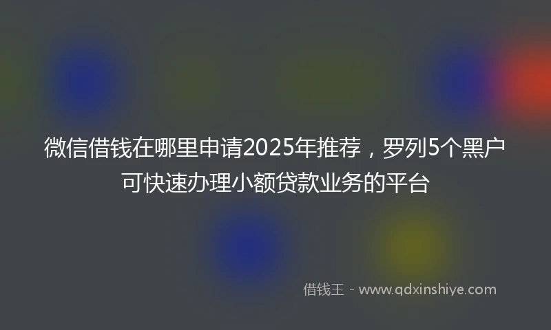微信借钱在哪里申请2025年推荐，罗列5个黑户可快速办理小额贷款业务的平台