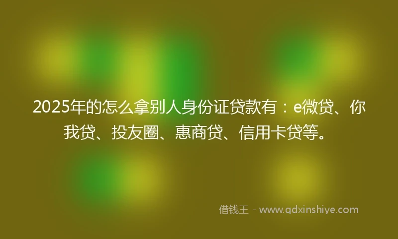 2025年的怎么拿别人身份证贷款有：e微贷、你我贷、投友圈、惠商贷、信用卡贷等。