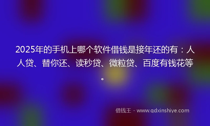 2025年的手机上哪个软件借钱是接年还的有：人人贷、替你还、读秒贷、微粒贷、百度有钱花等。