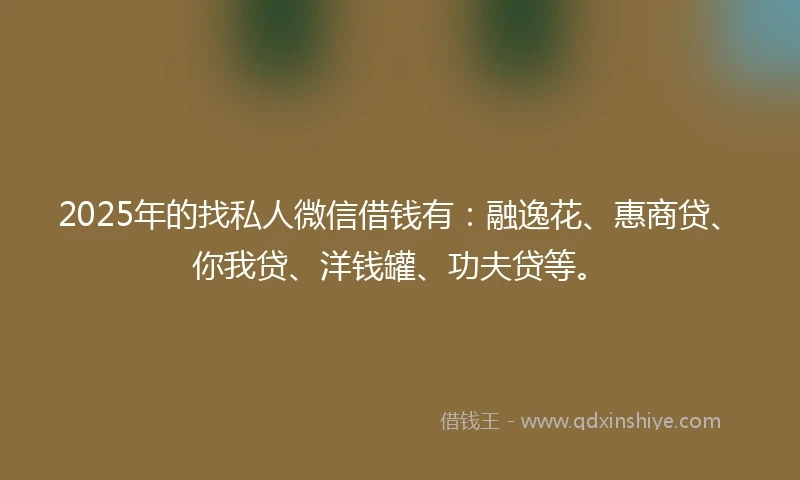 2025年的找私人微信借钱有：融逸花、惠商贷、你我贷、洋钱罐、功夫贷等。