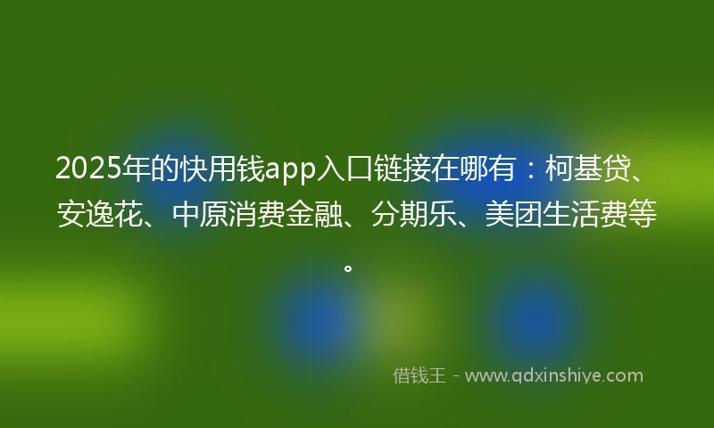 2025年的快用钱app入口链接在哪有：柯基贷、安逸花、中原消费金融、分期乐、美团生活费等。