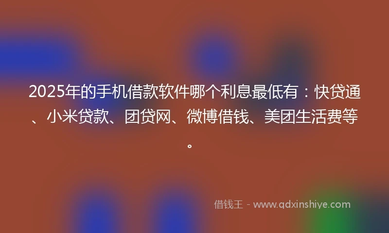 2025年的手机借款软件哪个利息最低有：快贷通、小米贷款、团贷网、微博借钱、美团生活费等。