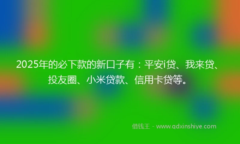 2025年的必下款的新口子有：平安i贷、我来贷、投友圈、小米贷款、信用卡贷等。