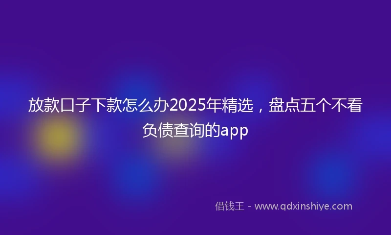 放款口子下款怎么办2025年精选，盘点五个不看负债查询的app