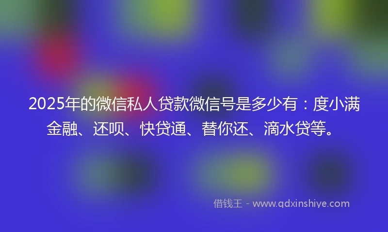2025年的微信私人贷款微信号是多少有：度小满金融、还呗、快贷通、替你还、滴水贷等。