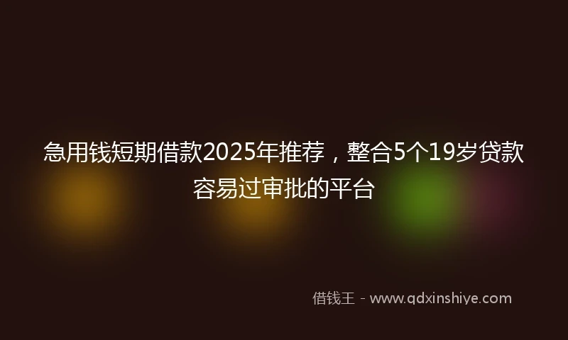 急用钱短期借款2025年推荐，整合5个19岁贷款容易过审批的平台