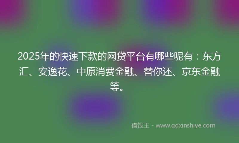 2025年的快速下款的网贷平台有哪些呢有：东方汇、安逸花、中原消费金融、替你还、京东金融等。