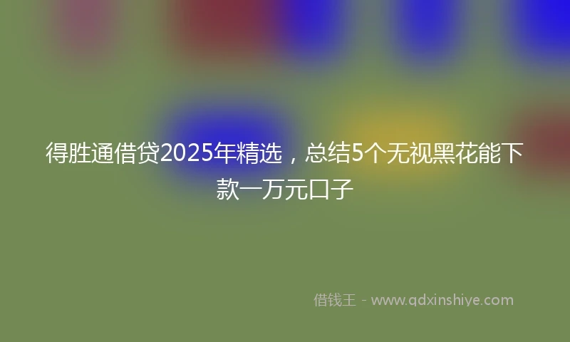 得胜通借贷2025年精选，总结5个无视黑花能下款一万元口子