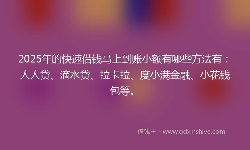 2025年的快速借钱马上到账小额有哪些方法有：人人贷、滴水贷、拉卡拉、度小满金融、小花钱包等。