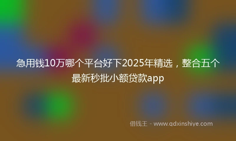 急用钱10万哪个平台好下2025年精选，整合五个最新秒批小额贷款app