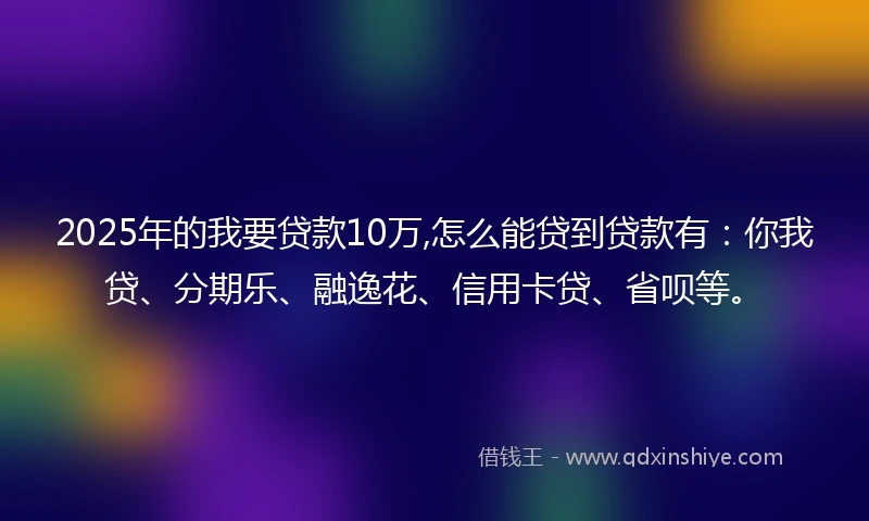 2025年的我要贷款10万,怎么能贷到贷款有：你我贷、分期乐、融逸花、信用卡贷、省呗等。
