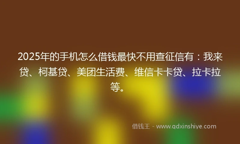2025年的手机怎么借钱最快不用查征信有：我来贷、柯基贷、美团生活费、维信卡卡贷、拉卡拉等。
