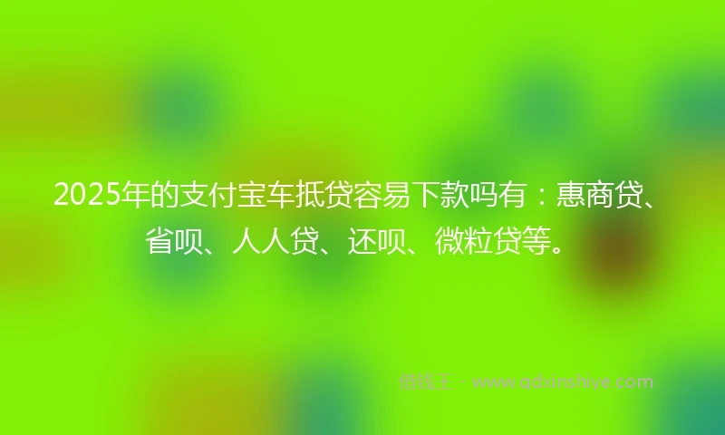 2025年的支付宝车抵贷容易下款吗有：惠商贷、省呗、人人贷、还呗、微粒贷等。
