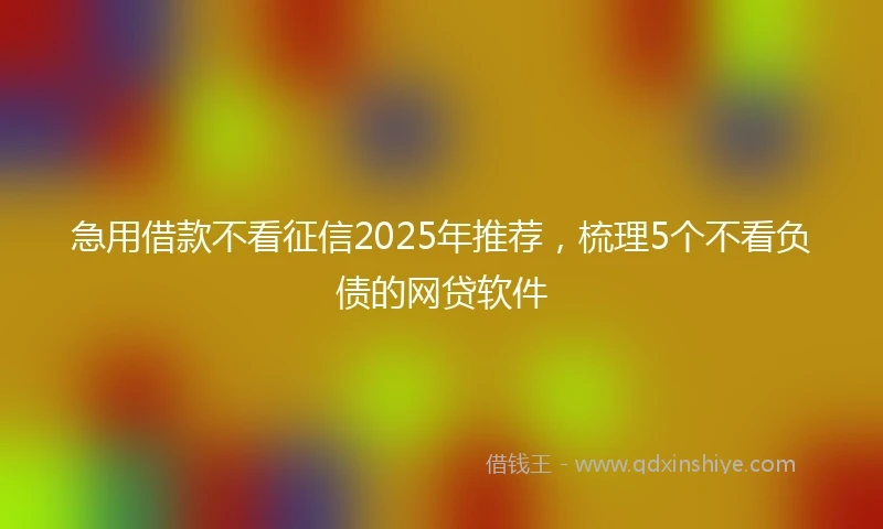 急用借款不看征信2025年推荐，梳理5个不看负债的网贷软件