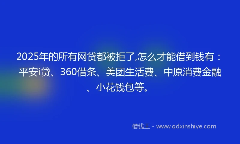 2025年的所有网贷都被拒了,怎么才能借到钱有：平安i贷、360借条、美团生活费、中原消费金融、小花钱包等。