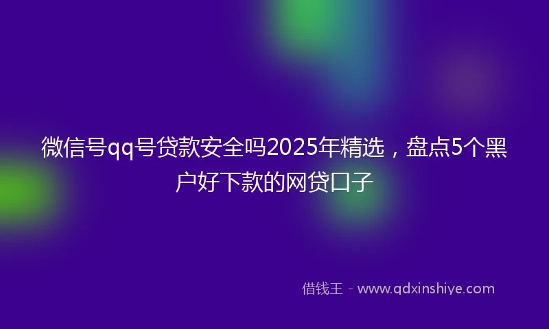 微信号qq号贷款安全吗2025年精选，盘点5个黑户好下款的网贷口子