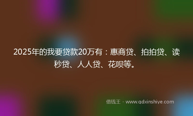 2025年的我要贷款20万有：惠商贷、拍拍贷、读秒贷、人人贷、花呗等。