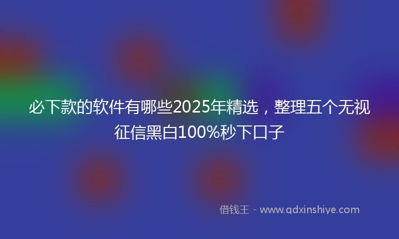 必下款的软件有哪些2025年精选，整理五个无视征信黑白100%秒下口子