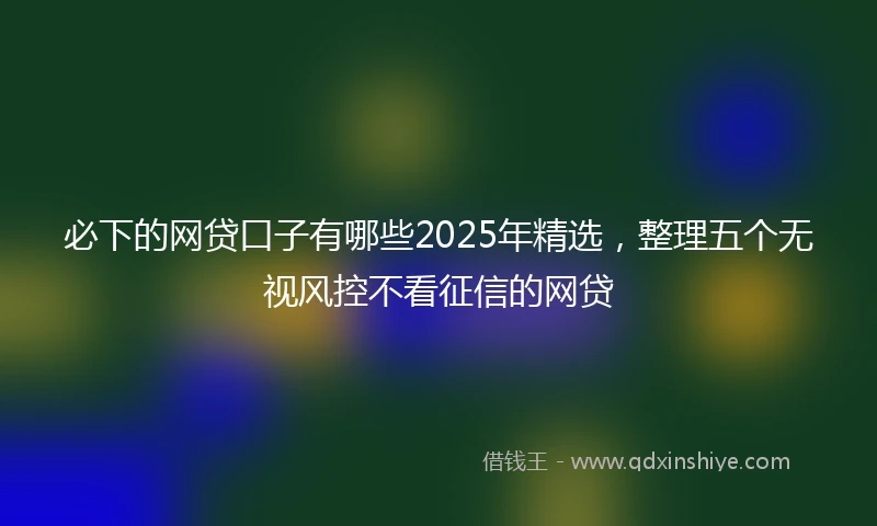 必下的网贷口子有哪些2025年精选，整理五个无视风控不看征信的网贷