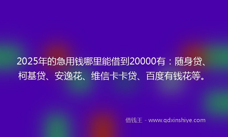 2025年的急用钱哪里能借到20000有：随身贷、柯基贷、安逸花、维信卡卡贷、百度有钱花等。