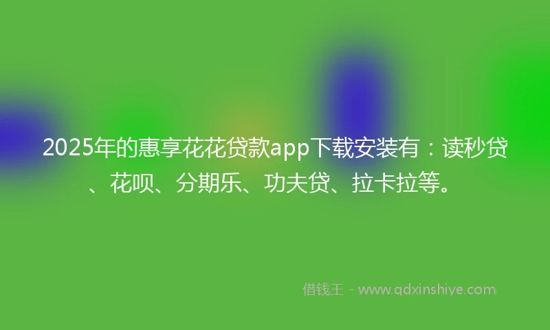 2025年的惠享花花贷款app下载安装有：读秒贷、花呗、分期乐、功夫贷、拉卡拉等。