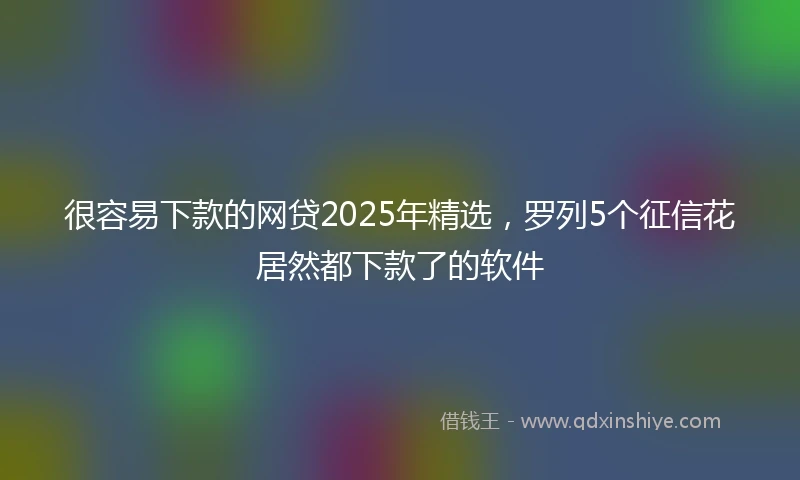 很容易下款的网贷2025年精选，罗列5个征信花居然都下款了的软件