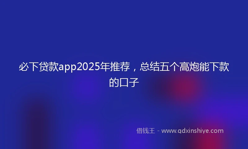 必下贷款app2025年推荐，总结五个高炮能下款的口子
